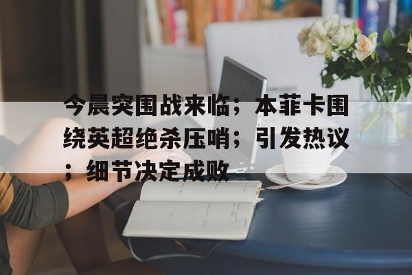 九游官方-包含今晨突围战来临；本菲卡围绕英超绝杀压哨；引发热议；细节决定成败的词条